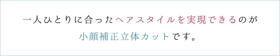 一人ひとりに合ったヘアスタイルを実現できるのが小顔補正立体カットです。